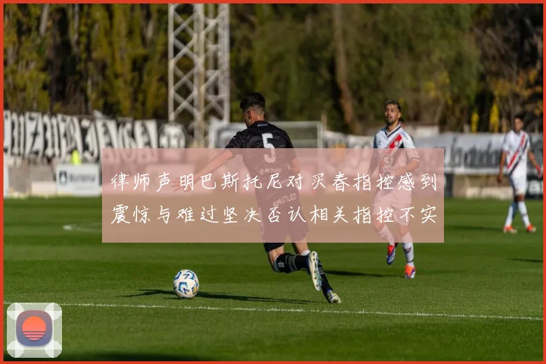 律师声明巴斯托尼对买春指控感到震惊与难过坚决否认相关指控不实