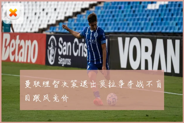 曼联理智决策退出莫拉争夺战不盲目跟风竞价