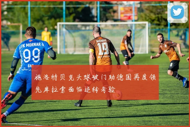 施洛特贝克头球破门助德国再度领先库拉索面临逆转考验