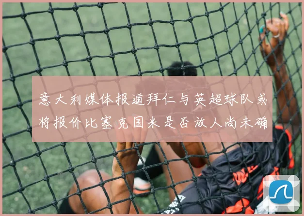 意大利媒体报道拜仁与英超球队或将报价比塞克国米是否放人尚未确定