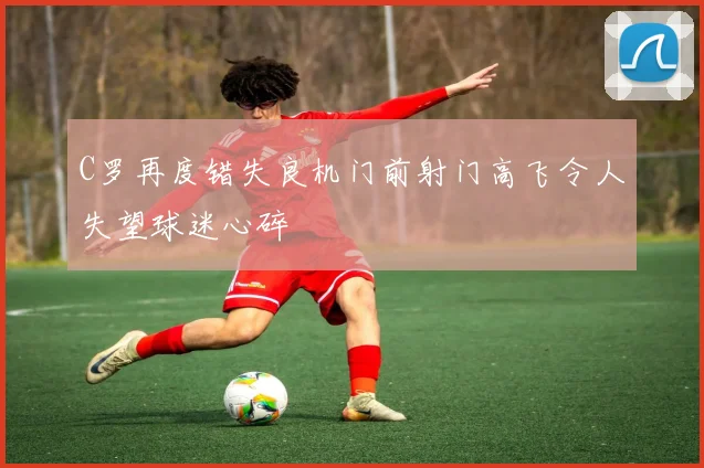 C罗再度错失良机门前射门高飞令人失望球迷心碎