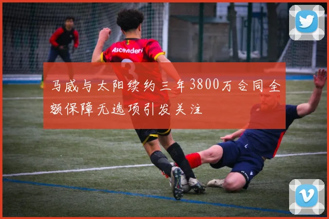马威与太阳续约三年3800万合同全额保障无选项引发关注