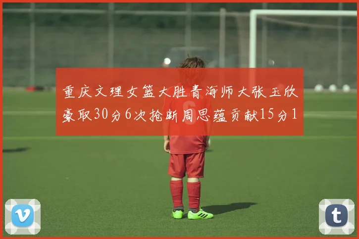 重庆文理女篮大胜青海师大张玉欣豪取30分6次抢断周思蕴贡献15分14篮板10助攻