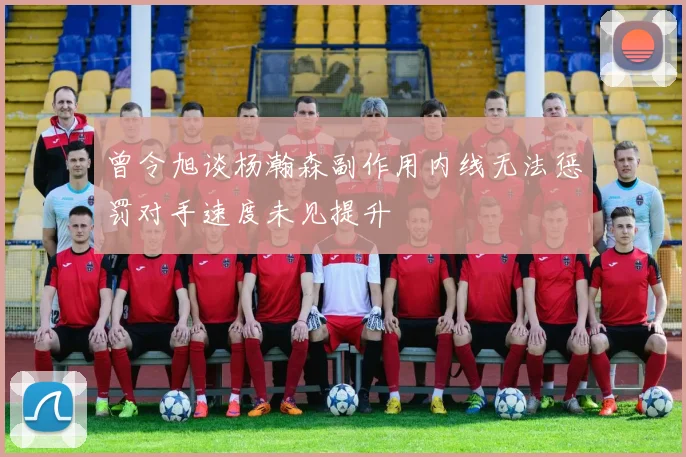 曾令旭谈杨瀚森副作用内线无法惩罚对手速度未见提升