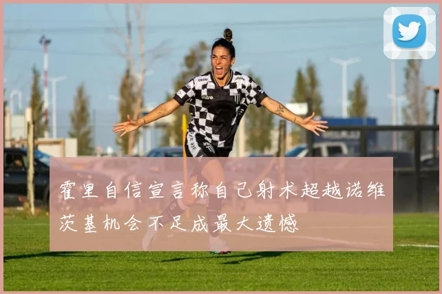 霍里自信宣言称自己射术超越诺维茨基机会不足成最大遗憾