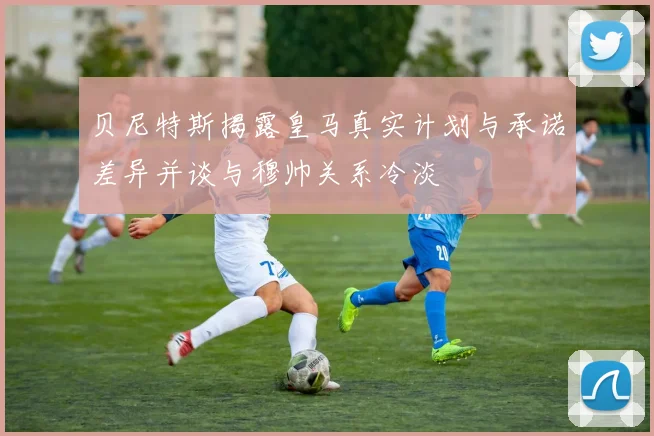 贝尼特斯揭露皇马真实计划与承诺差异并谈与穆帅关系冷淡