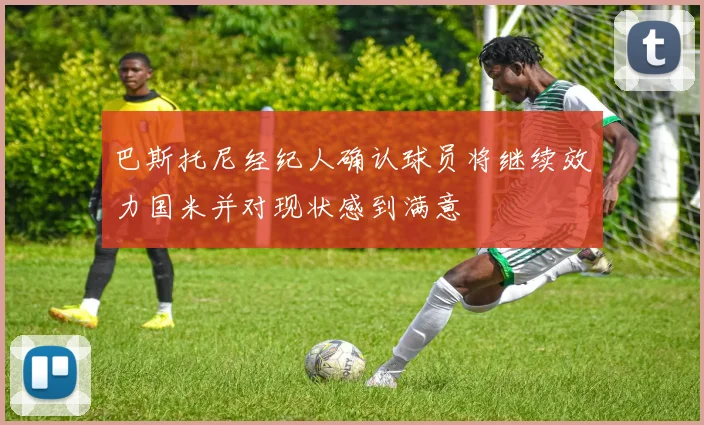 巴斯托尼经纪人确认球员将继续效力国米并对现状感到满意