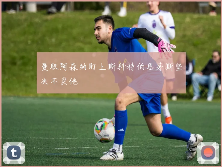 曼联阿森纳盯上斯科特伯恩茅斯坚决不卖他