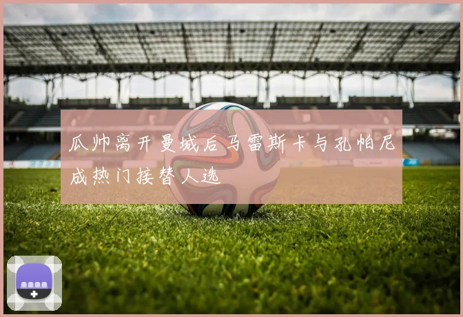 瓜帅离开曼城后马雷斯卡与孔帕尼成热门接替人选