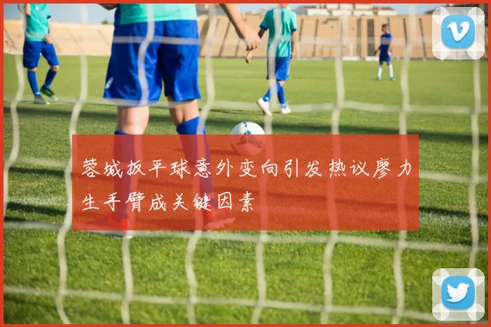 蓉城扳平球意外变向引发热议廖力生手臂成关键因素
