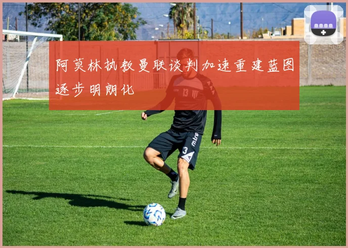 阿莫林执教曼联谈判加速重建蓝图逐步明朗化