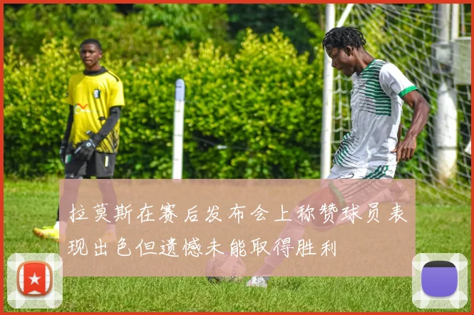 拉莫斯在赛后发布会上称赞球员表现出色但遗憾未能取得胜利