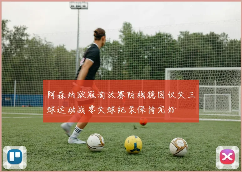 阿森纳欧冠淘汰赛防线稳固仅失三球运动战零失球纪录保持完好