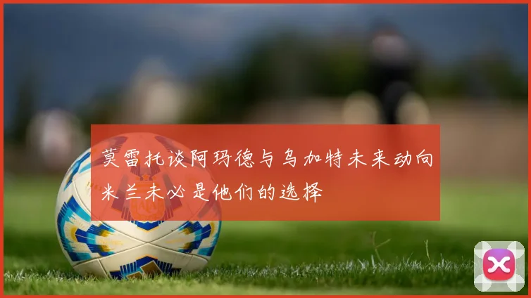 莫雷托谈阿玛德与乌加特未来动向米兰未必是他们的选择