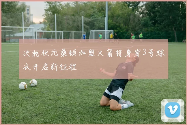 次轮状元桑顿加盟火箭将身穿3号球衣开启新征程