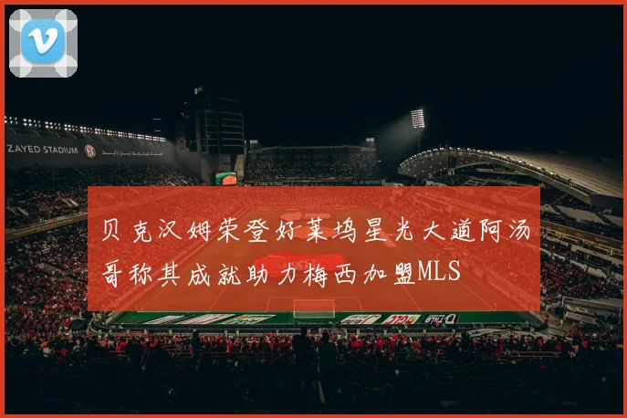 贝克汉姆荣登好莱坞星光大道阿汤哥称其成就助力梅西加盟MLS
