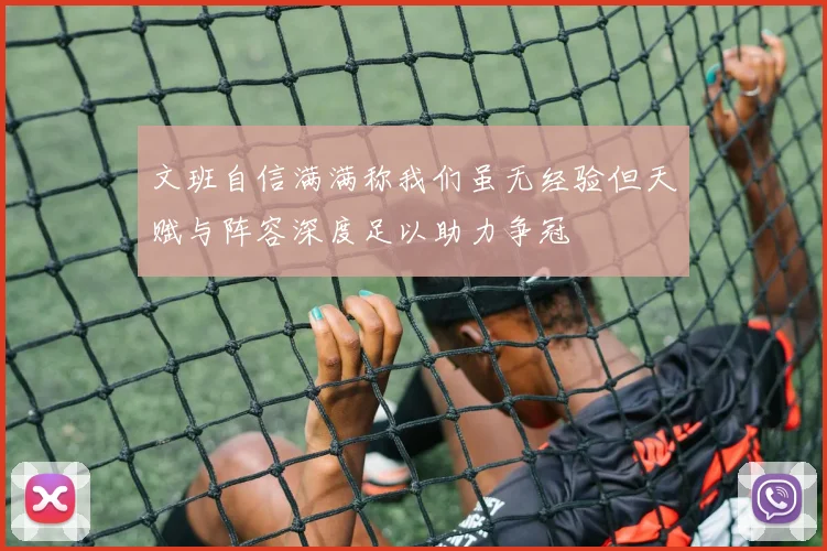 文班自信满满称我们虽无经验但天赋与阵容深度足以助力争冠
