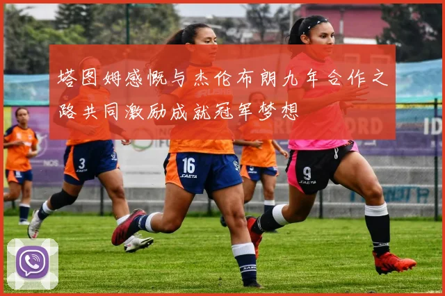 塔图姆感慨与杰伦布朗九年合作之路共同激励成就冠军梦想