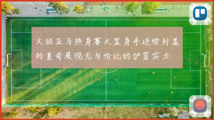 文班亚马热身赛大显身手连续封盖约基奇展现无与伦比的护筐实力