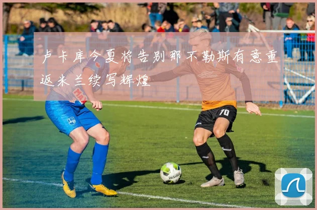 卢卡库今夏将告别那不勒斯有意重返米兰续写辉煌