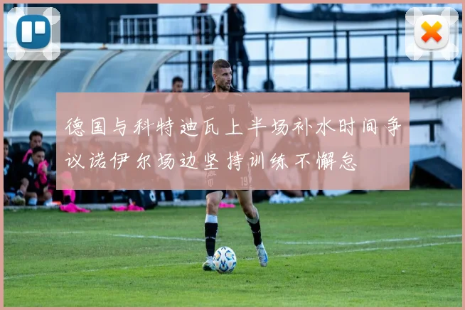 德国与科特迪瓦上半场补水时间争议诺伊尔场边坚持训练不懈怠