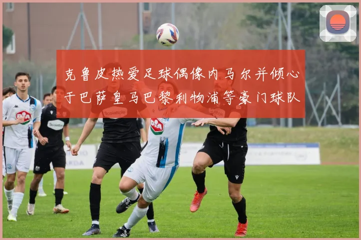 克鲁皮热爱足球偶像内马尔并倾心于巴萨皇马巴黎利物浦等豪门球队