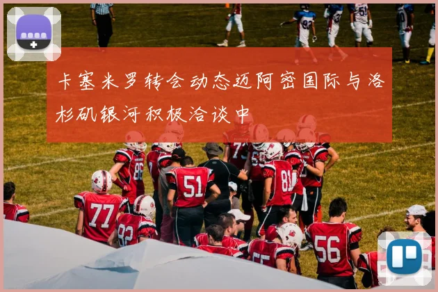 卡塞米罗转会动态迈阿密国际与洛杉矶银河积极洽谈中