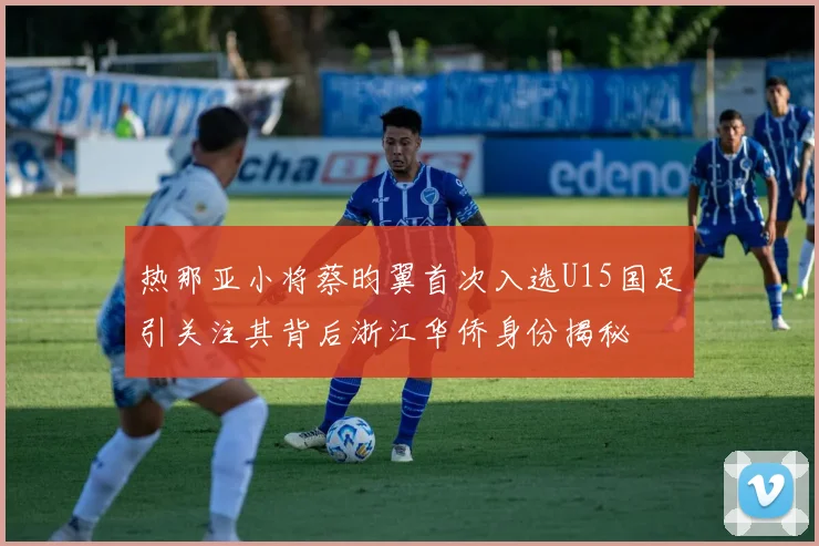 热那亚小将蔡昀翼首次入选U15国足引关注其背后浙江华侨身份揭秘